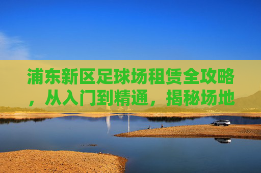 浦东新区足球场租赁全攻略,从入门到精通,揭秘场地价格与预订指南