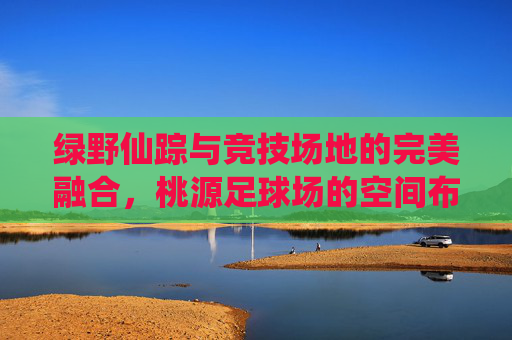 绿野仙踪与竞技场地的完美融合,桃源足球场的空间布局艺术