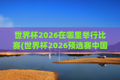 世界杯2026在哪里举行比赛(世界杯2026预选赛中国队赛程)