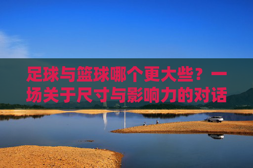足球与篮球哪个更大些?一场关于尺寸与影响力的对话