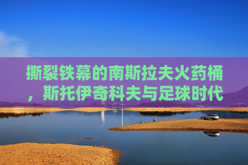 撕裂铁幕的南斯拉夫火药桶，斯托伊奇科夫与足球时代的背影