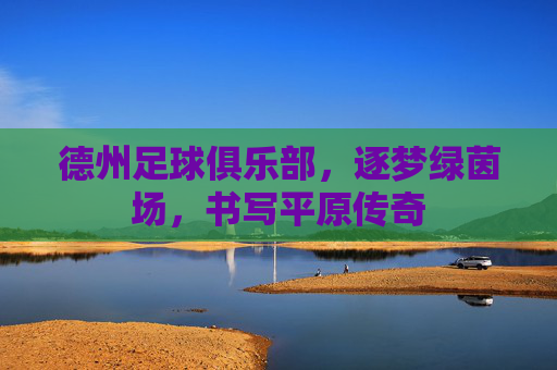 德州足球俱乐部，逐梦绿茵场，书写平原传奇