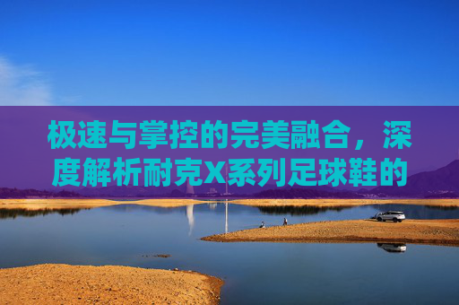 极速与掌控的完美融合，深度解析耐克X系列足球鞋的王者之道