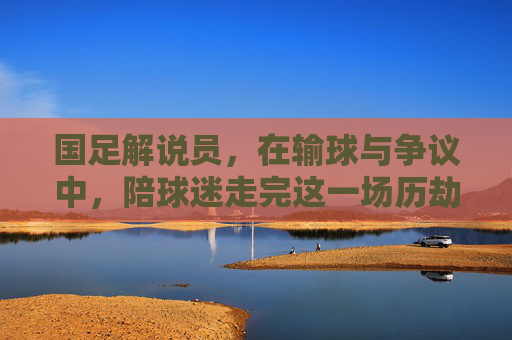 国足解说员，在输球与争议中，陪球迷走完这一场历劫