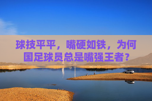 球技平平，嘴硬如铁，为何国足球员总是嘴强王者？