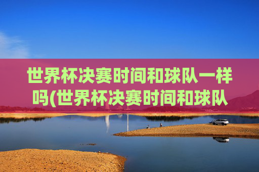世界杯决赛时间和球队一样吗(世界杯决赛时间和球队一样吗知乎)