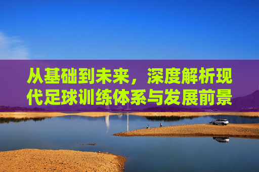 从基础到未来，深度解析现代足球训练体系与发展前景