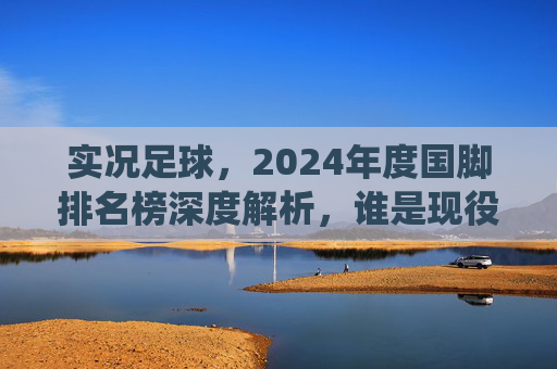 实况足球，2024年度国脚排名榜深度解析，谁是现役最强大腿？