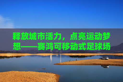 释放城市活力，点亮运动梦想——赛鸿可移动式足球场的创新实践