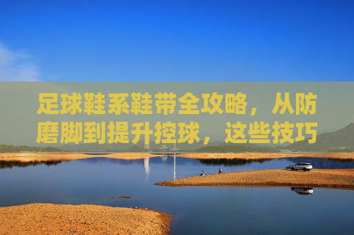 足球鞋系鞋带全攻略，从防磨脚到提升控球，这些技巧你必须知道