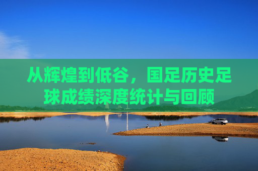 从辉煌到低谷，国足历史足球成绩深度统计与回顾