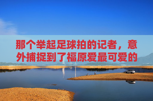 那个举起足球拍的记者，意外捕捉到了福原爱最可爱的一刻