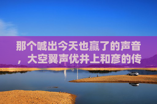 那个喊出今天也赢了的声音，大空翼声优井上和彦的传奇人生