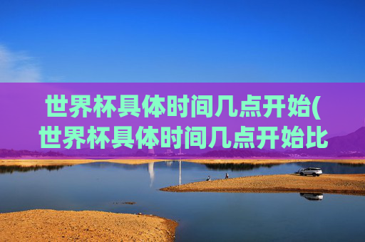 世界杯具体时间几点开始(世界杯具体时间几点开始比赛)