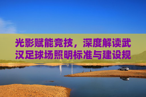 光影赋能竞技，深度解读武汉足球场照明标准与建设规范