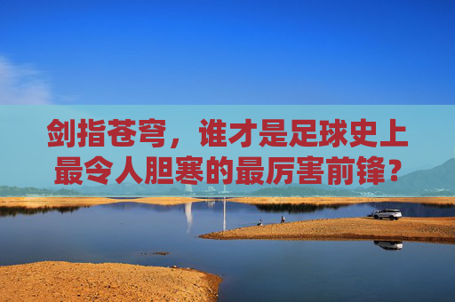 剑指苍穹，谁才是足球史上最令人胆寒的最厉害前锋？