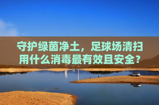 守护绿茵净土，足球场清扫用什么消毒最有效且安全？
