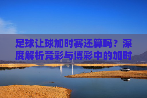 足球让球加时赛还算吗？深度解析竞彩与博彩中的加时赛规则