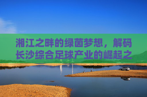 湘江之畔的绿茵梦想，解码长沙综合足球产业的崛起之路