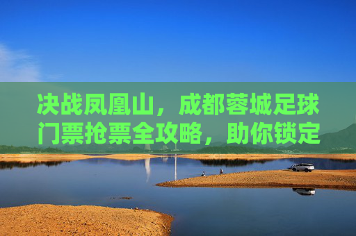 决战凤凰山，成都蓉城足球门票抢票全攻略，助你锁定主场激情