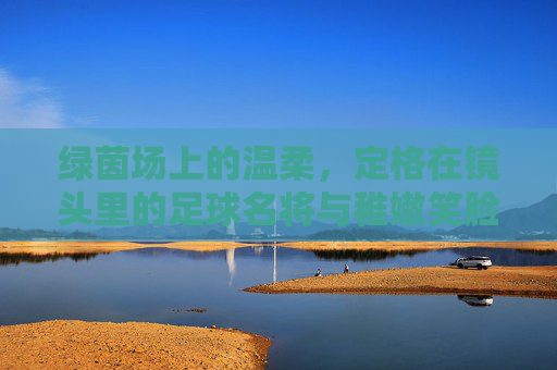 绿茵场上的温柔，定格在镜头里的足球名将与稚嫩笑脸