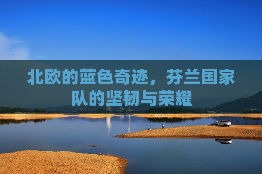 北欧的蓝色奇迹，芬兰国家队的坚韧与荣耀