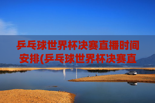 乒乓球世界杯决赛直播时间安排(乒乓球世界杯决赛直播时间安排)