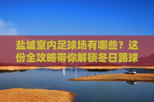 盐城室内足球场有哪些?这份全攻略带你解锁冬日踢球新姿势