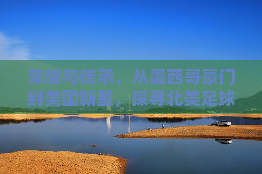 荣耀与传承，从墨西哥豪门到美国新星，探寻北美足球先生的演变之路