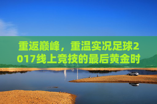 重返巅峰，重温实况足球2017线上竞技的最后黄金时代