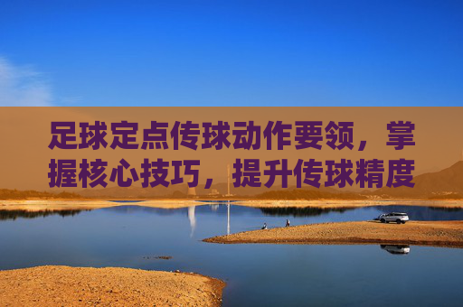 足球定点传球动作要领，掌握核心技巧，提升传球精度