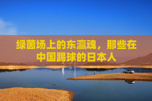绿茵场上的东瀛魂，那些在中国踢球的日本人