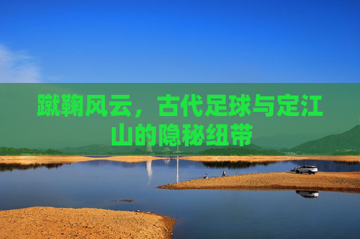 蹴鞠风云，古代足球与定江山的隐秘纽带