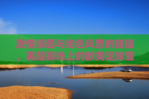 激情绿茵与绝色风景的碰撞，英超赛场上的欧美足球宝贝