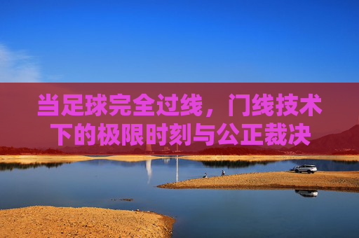当足球完全过线,门线技术下的极限时刻与公正裁决