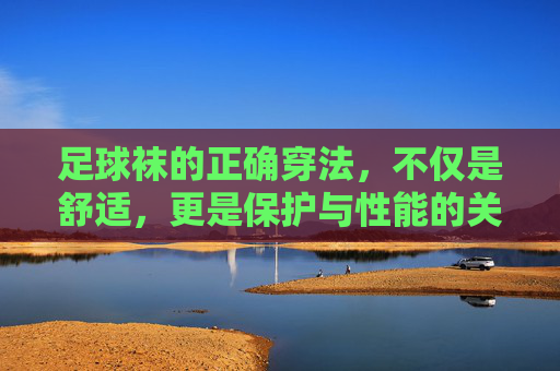 足球袜的正确穿法,不仅是舒适,更是保护与性能的关键