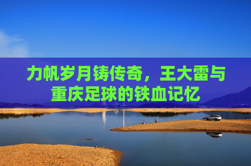 力帆岁月铸传奇，王大雷与重庆足球的铁血记忆