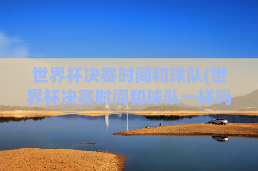 世界杯决赛时间和球队(世界杯决赛时间和球队一样吗)