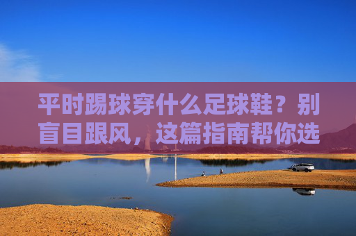 平时踢球穿什么足球鞋？别盲目跟风，这篇指南帮你选对装备