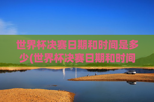 世界杯决赛日期和时间是多少(世界杯决赛日期和时间是多少号)