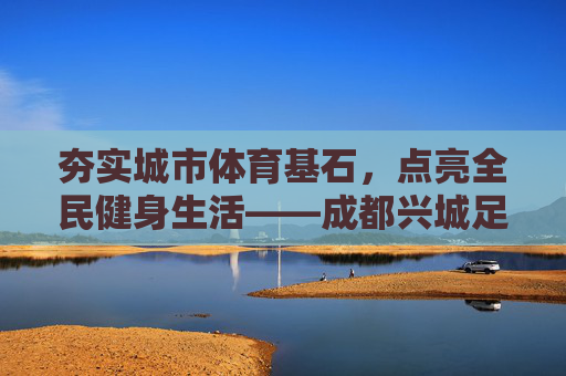 夯实城市体育基石,点亮全民健身生活——成都兴城足球公园采购项目全面启动