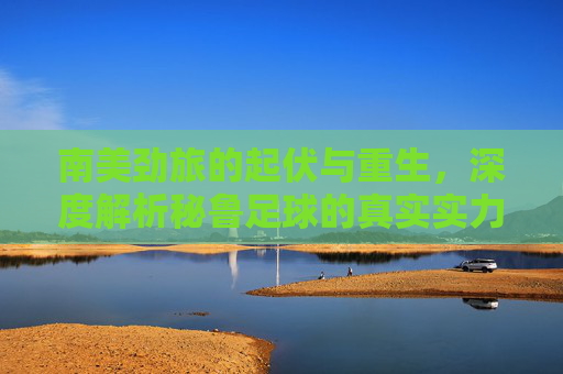 南美劲旅的起伏与重生,深度解析秘鲁足球的真实实力