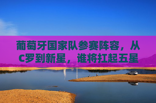 葡萄牙国家队参赛阵容，从C罗到新星，谁将扛起五星红旗？