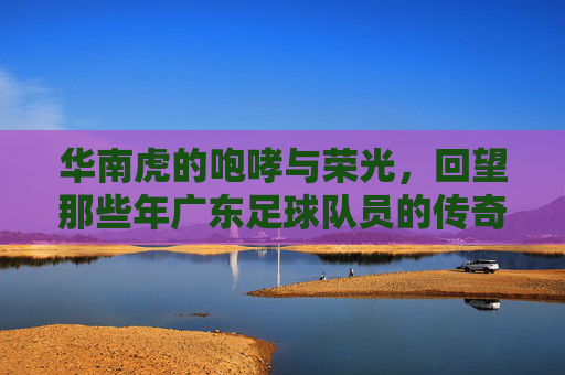 华南虎的咆哮与荣光，回望那些年广东足球队员的传奇岁月