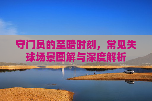 守门员的至暗时刻，常见失球场景图解与深度解析