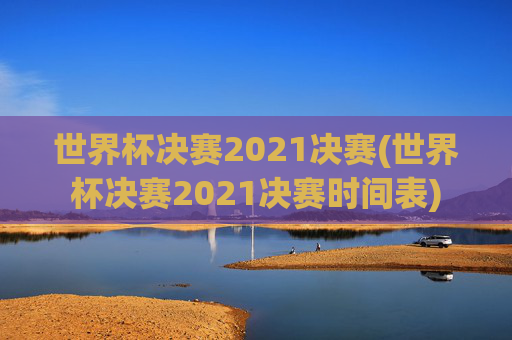 世界杯决赛2021决赛(世界杯决赛2021决赛时间表)