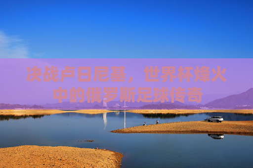 决战卢日尼基，世界杯烽火中的俄罗斯足球传奇