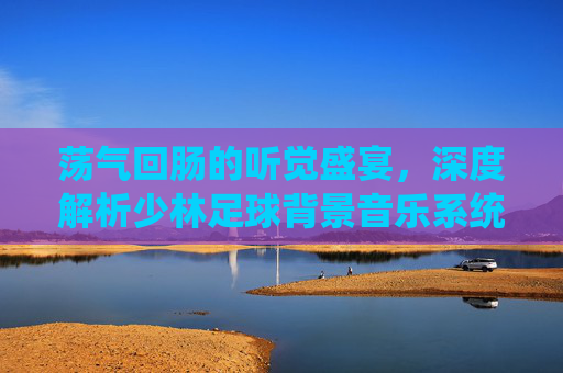 荡气回肠的听觉盛宴，深度解析少林足球背景音乐系统的热血与感动