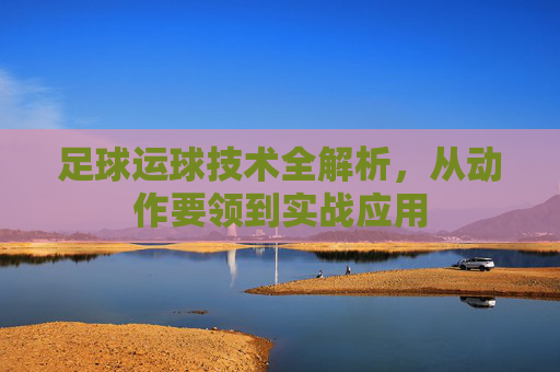 足球运球技术全解析,从动作要领到实战应用