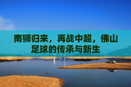 南狮归来,再战中超,佛山足球的传承与新生